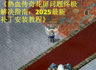 《热血传奇花屏问题终极解决指南：2025最新补丁安装教程》